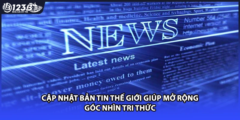 Cập nhật bản tin thế giới giúp mở rộng góc nhìn tri thức