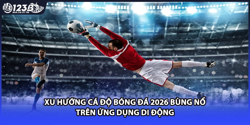 Xu hướng cá độ bóng đá 2026 bùng nổ trên ứng dụng di động